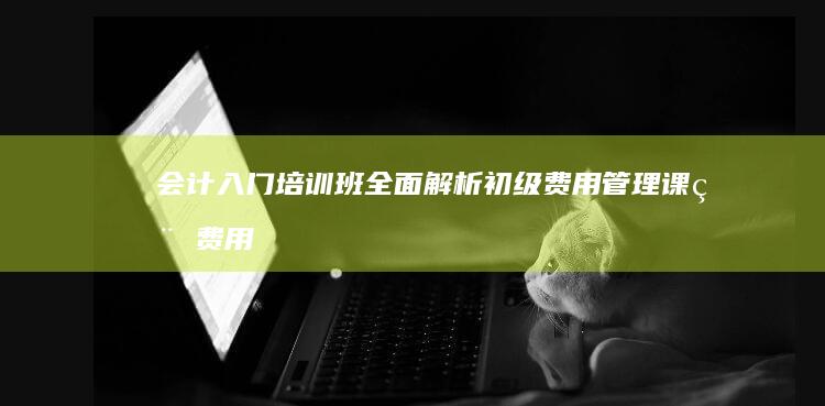 会计入门培训班：全面解析初级费用管理课程费用